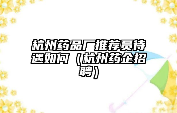 杭州藥品廠推薦員待遇如何（杭州藥企招聘）