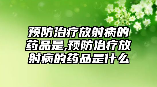 預(yù)防治療放射病的藥品是,預(yù)防治療放射病的藥品是什么