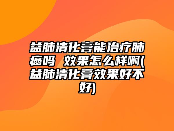 益肺清化膏能治療肺癌嗎 效果怎么樣啊(益肺清化膏效果好不好)