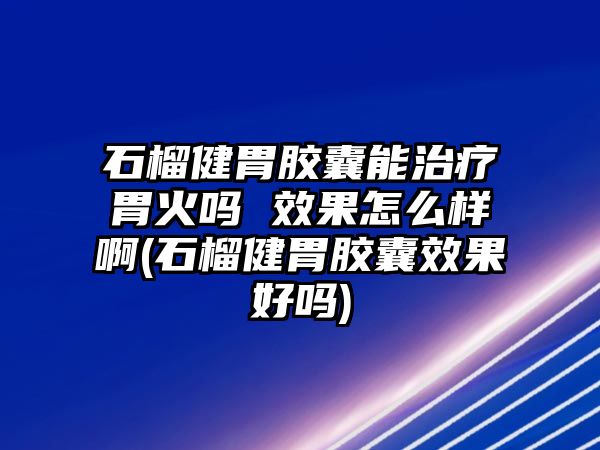 石榴健胃膠囊能治療胃火嗎 效果怎么樣啊(石榴健胃膠囊效果好嗎)