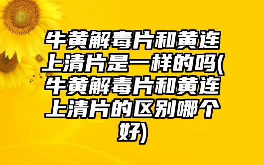 牛黃解毒片和黃連上清片是一樣的嗎(牛黃解毒片和黃連上清片的區(qū)別哪個(gè)好)