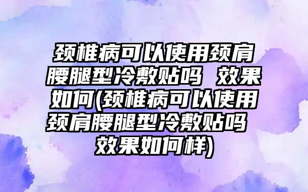 頸椎病可以使用頸肩腰腿型冷敷貼嗎 效果如何(頸椎病可以使用頸肩腰腿型冷敷貼嗎 效果如何樣)