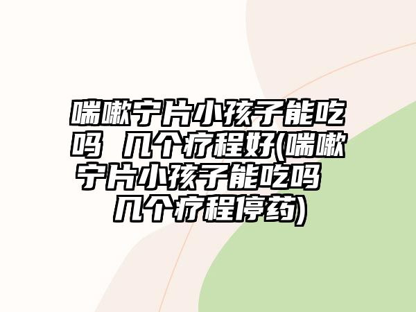 喘嗽寧片小孩子能吃嗎 幾個療程好(喘嗽寧片小孩子能吃嗎 幾個療程停藥)