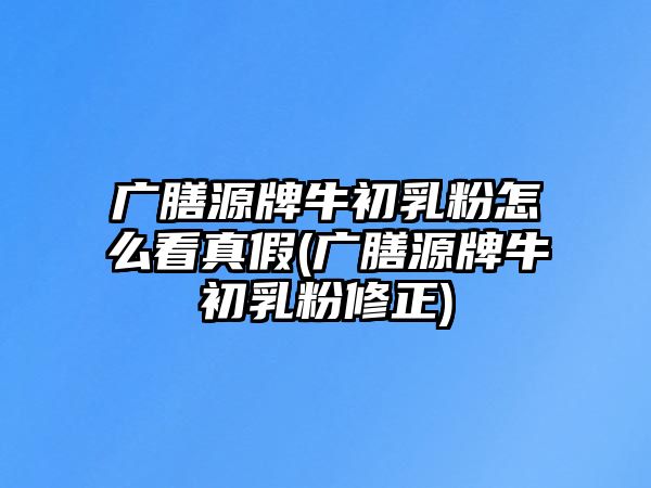 廣膳源牌牛初乳粉怎么看真假(廣膳源牌牛初乳粉修正)