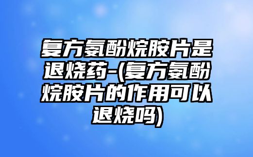 復(fù)方氨酚烷胺片是退燒藥-(復(fù)方氨酚烷胺片的作用可以退燒嗎)