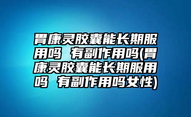 胃康靈膠囊能長期服用嗎 有副作用嗎(胃康靈膠囊能長期服用嗎 有副作用嗎女性)