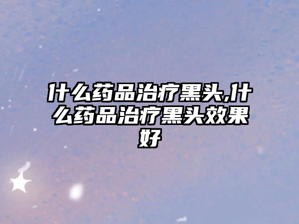 什么藥品治療黑頭,什么藥品治療黑頭效果好